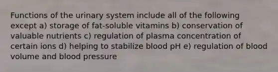 Functions of the urinary system include all of the following except a) storage of fat-soluble vitamins b) conservation of valuable nutrients c) regulation of plasma concentration of certain ions d) helping to stabilize blood pH e) regulation of blood volume and blood pressure