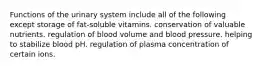 Functions of the urinary system include all of the following except storage of fat-soluble vitamins. conservation of valuable nutrients. regulation of blood volume and blood pressure. helping to stabilize blood pH. regulation of plasma concentration of certain ions.