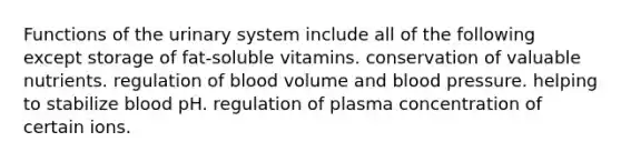 Functions of the urinary system include all of the following except storage of fat-soluble vitamins. conservation of valuable nutrients. regulation of blood volume and <a href='https://www.questionai.com/knowledge/kD0HacyPBr-blood-pressure' class='anchor-knowledge'>blood pressure</a>. helping to stabilize blood pH. regulation of plasma concentration of certain ions.