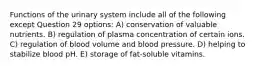 Functions of the urinary system include all of the following except Question 29 options: A) conservation of valuable nutrients. B) regulation of plasma concentration of certain ions. C) regulation of blood volume and blood pressure. D) helping to stabilize blood pH. E) storage of fat-soluble vitamins.