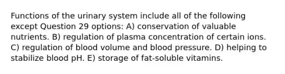 Functions of the urinary system include all of the following except Question 29 options: A) conservation of valuable nutrients. B) regulation of plasma concentration of certain ions. C) regulation of blood volume and blood pressure. D) helping to stabilize blood pH. E) storage of fat-soluble vitamins.