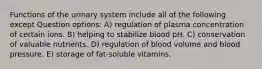 Functions of the urinary system include all of the following except Question options: A) regulation of plasma concentration of certain ions. B) helping to stabilize blood pH. C) conservation of valuable nutrients. D) regulation of blood volume and blood pressure. E) storage of fat-soluble vitamins.