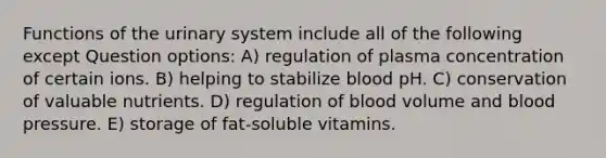 Functions of the urinary system include all of the following except Question options: A) regulation of plasma concentration of certain ions. B) helping to stabilize blood pH. C) conservation of valuable nutrients. D) regulation of blood volume and blood pressure. E) storage of fat-soluble vitamins.