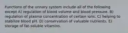 Functions of the urinary system include all of the following except A) regulation of blood volume and blood pressure. B) regulation of plasma concentration of certain ions. C) helping to stabilize blood pH. D) conservation of valuable nutrients. E) storage of fat-soluble vitamins.