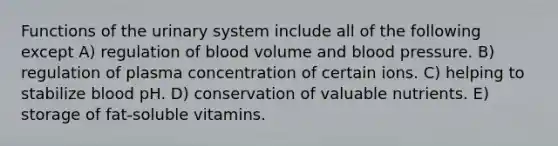 Functions of the urinary system include all of the following except A) regulation of blood volume and <a href='https://www.questionai.com/knowledge/kD0HacyPBr-blood-pressure' class='anchor-knowledge'>blood pressure</a>. B) regulation of plasma concentration of certain ions. C) helping to stabilize blood pH. D) conservation of valuable nutrients. E) storage of fat-soluble vitamins.