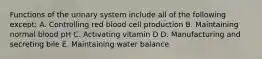 Functions of the urinary system include all of the following except: A. Controlling red blood cell production B. Maintaining normal blood pH C. Activating vitamin D D. Manufacturing and secreting bile E. Maintaining water balance