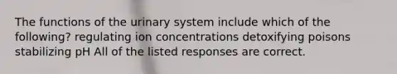 The functions of the urinary system include which of the following? regulating ion concentrations detoxifying poisons stabilizing pH All of the listed responses are correct.