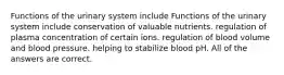 Functions of the urinary system include Functions of the urinary system include conservation of valuable nutrients. regulation of plasma concentration of certain ions. regulation of blood volume and blood pressure. helping to stabilize blood pH. All of the answers are correct.