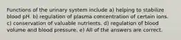 Functions of the urinary system include a) helping to stabilize blood pH. b) regulation of plasma concentration of certain ions. c) conservation of valuable nutrients. d) regulation of blood volume and blood pressure. e) All of the answers are correct.