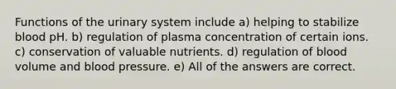 Functions of the urinary system include a) helping to stabilize blood pH. b) regulation of plasma concentration of certain ions. c) conservation of valuable nutrients. d) regulation of blood volume and blood pressure. e) All of the answers are correct.