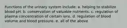 Functions of the urinary system include: a. helping to stabilize blood pH. b. conservation of valuable nutrients. c. regulation of plasma concentration of certain ions. d. regulation of blood volume and blood pressure. e. all of the above