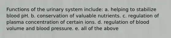 Functions of the urinary system include: a. helping to stabilize blood pH. b. conservation of valuable nutrients. c. regulation of plasma concentration of certain ions. d. regulation of blood volume and <a href='https://www.questionai.com/knowledge/kD0HacyPBr-blood-pressure' class='anchor-knowledge'>blood pressure</a>. e. all of the above