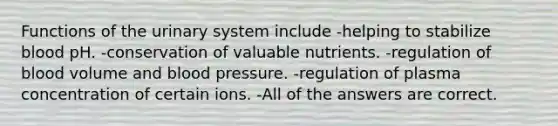 Functions of the urinary system include -helping to stabilize blood pH. -conservation of valuable nutrients. -regulation of blood volume and blood pressure. -regulation of plasma concentration of certain ions. -All of the answers are correct.