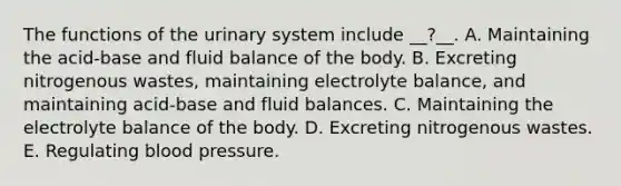 The functions of the urinary system include __?__. A. Maintaining the acid-base and fluid balance of the body. B. Excreting nitrogenous wastes, maintaining electrolyte balance, and maintaining acid-base and fluid balances. C. Maintaining the electrolyte balance of the body. D. Excreting nitrogenous wastes. E. Regulating blood pressure.