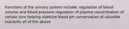 Functions of the urinary system include: regulation of blood volume and blood pressure regulation of plasma concentration of certain ions helping stabilize blood pH conservation of valuable nutrients all of the above