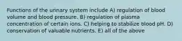 Functions of the urinary system include A) regulation of blood volume and blood pressure. B) regulation of plasma concentration of certain ions. C) helping to stabilize blood pH. D) conservation of valuable nutrients. E) all of the above