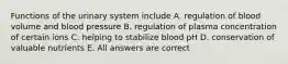 Functions of the urinary system include A. regulation of blood volume and blood pressure B. regulation of plasma concentration of certain ions C. helping to stabilize blood pH D. conservation of valuable nutrients E. All answers are correct