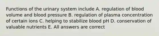 Functions of the urinary system include A. regulation of blood volume and blood pressure B. regulation of plasma concentration of certain ions C. helping to stabilize blood pH D. conservation of valuable nutrients E. All answers are correct