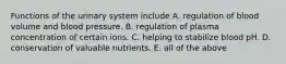 Functions of the urinary system include A. regulation of blood volume and blood pressure. B. regulation of plasma concentration of certain ions. C. helping to stabilize blood pH. D. conservation of valuable nutrients. E. all of the above