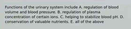 Functions of the urinary system include A. regulation of blood volume and blood pressure. B. regulation of plasma concentration of certain ions. C. helping to stabilize blood pH. D. conservation of valuable nutrients. E. all of the above