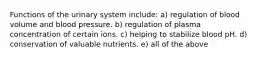 Functions of the urinary system include: a) regulation of blood volume and blood pressure. b) regulation of plasma concentration of certain ions. c) helping to stabilize blood pH. d) conservation of valuable nutrients. e) all of the above