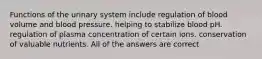 Functions of the urinary system include regulation of blood volume and blood pressure. helping to stabilize blood pH. regulation of plasma concentration of certain ions. conservation of valuable nutrients. All of the answers are correct