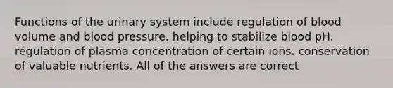 Functions of the urinary system include regulation of blood volume and <a href='https://www.questionai.com/knowledge/kD0HacyPBr-blood-pressure' class='anchor-knowledge'>blood pressure</a>. helping to stabilize blood pH. regulation of plasma concentration of certain ions. conservation of valuable nutrients. All of the answers are correct