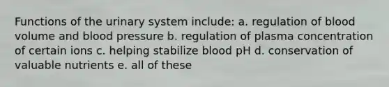 Functions of the urinary system include: a. regulation of blood volume and blood pressure b. regulation of plasma concentration of certain ions c. helping stabilize blood pH d. conservation of valuable nutrients e. all of these