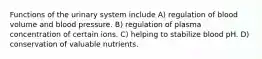 Functions of the urinary system include A) regulation of blood volume and blood pressure. B) regulation of plasma concentration of certain ions. C) helping to stabilize blood pH. D) conservation of valuable nutrients.