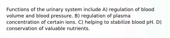 Functions of the urinary system include A) regulation of blood volume and blood pressure. B) regulation of plasma concentration of certain ions. C) helping to stabilize blood pH. D) conservation of valuable nutrients.