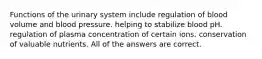 Functions of the urinary system include regulation of blood volume and blood pressure. helping to stabilize blood pH. regulation of plasma concentration of certain ions. conservation of valuable nutrients. All of the answers are correct.