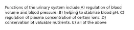 Functions of the urinary system include A) regulation of blood volume and blood pressure. B) helping to stabilize blood pH. C) regulation of plasma concentration of certain ions. D) conservation of valuable nutrients. E) all of the above