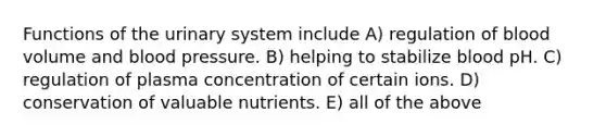 Functions of the urinary system include A) regulation of blood volume and blood pressure. B) helping to stabilize blood pH. C) regulation of plasma concentration of certain ions. D) conservation of valuable nutrients. E) all of the above