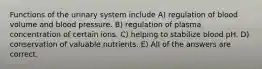 Functions of the urinary system include A) regulation of blood volume and blood pressure. B) regulation of plasma concentration of certain ions. C) helping to stabilize blood pH. D) conservation of valuable nutrients. E) All of the answers are correct.