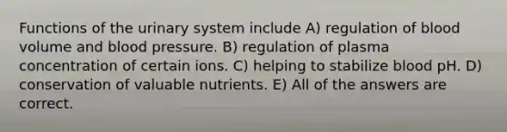 Functions of the urinary system include A) regulation of blood volume and blood pressure. B) regulation of plasma concentration of certain ions. C) helping to stabilize blood pH. D) conservation of valuable nutrients. E) All of the answers are correct.