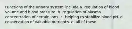 Functions of the urinary system include a. regulation of blood volume and blood pressure. b. regulation of plasma concentration of certain ions. c. helping to stabilize blood pH. d. conservation of valuable nutrients. e. all of these