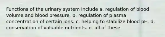 Functions of the urinary system include a. regulation of blood volume and blood pressure. b. regulation of plasma concentration of certain ions. c. helping to stabilize blood pH. d. conservation of valuable nutrients. e. all of these