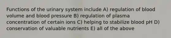 Functions of the urinary system include A) regulation of blood volume and blood pressure B) regulation of plasma concentration of certain ions C) helping to stabilize blood pH D) conservation of valuable nutrients E) all of the above