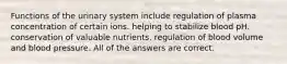 Functions of the urinary system include regulation of plasma concentration of certain ions. helping to stabilize blood pH. conservation of valuable nutrients. regulation of blood volume and blood pressure. All of the answers are correct.