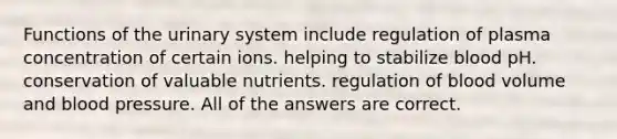 Functions of the urinary system include regulation of plasma concentration of certain ions. helping to stabilize blood pH. conservation of valuable nutrients. regulation of blood volume and blood pressure. All of the answers are correct.