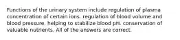 Functions of the urinary system include regulation of plasma concentration of certain ions. regulation of blood volume and blood pressure. helping to stabilize blood pH. conservation of valuable nutrients. All of the answers are correct.