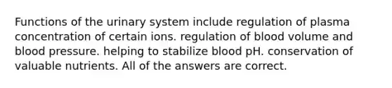 Functions of the urinary system include regulation of plasma concentration of certain ions. regulation of blood volume and <a href='https://www.questionai.com/knowledge/kD0HacyPBr-blood-pressure' class='anchor-knowledge'>blood pressure</a>. helping to stabilize blood pH. conservation of valuable nutrients. All of the answers are correct.