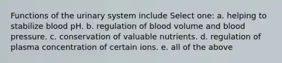 Functions of the urinary system include Select one: a. helping to stabilize blood pH. b. regulation of blood volume and blood pressure. c. conservation of valuable nutrients. d. regulation of plasma concentration of certain ions. e. all of the above