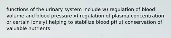 functions of the urinary system include w) regulation of blood volume and blood pressure x) regulation of plasma concentration or certain ions y) helping to stabilize blood pH z) conservation of valuable nutrients