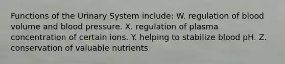 Functions of the Urinary System include: W. regulation of blood volume and blood pressure. X. regulation of plasma concentration of certain ions. Y. helping to stabilize blood pH. Z. conservation of valuable nutrients