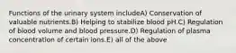Functions of the urinary system includeA) Conservation of valuable nutrients.B) Helping to stabilize blood pH.C) Regulation of blood volume and blood pressure.D) Regulation of plasma concentration of certain ions.E) all of the above