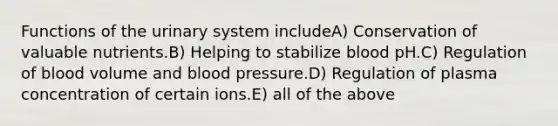 Functions of the urinary system includeA) Conservation of valuable nutrients.B) Helping to stabilize blood pH.C) Regulation of blood volume and <a href='https://www.questionai.com/knowledge/kD0HacyPBr-blood-pressure' class='anchor-knowledge'>blood pressure</a>.D) Regulation of plasma concentration of certain ions.E) all of the above