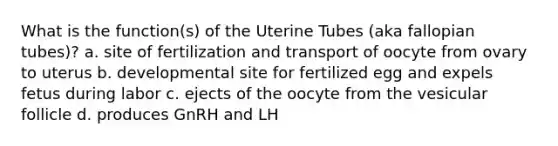 What is the function(s) of the Uterine Tubes (aka fallopian tubes)? a. site of fertilization and transport of oocyte from ovary to uterus b. developmental site for fertilized egg and expels fetus during labor c. ejects of the oocyte from the vesicular follicle d. produces GnRH and LH