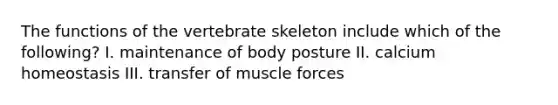 The functions of the vertebrate skeleton include which of the following? I. maintenance of body posture II. calcium homeostasis III. transfer of muscle forces