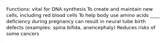 Functions: vital for DNA synthesis To create and maintain new cells, including red blood cells To help body use amino acids ____ deficiency during pregnancy can result in neural tube birth defects (examples: spina bifida, anencephaly) Reduces risks of some cancers